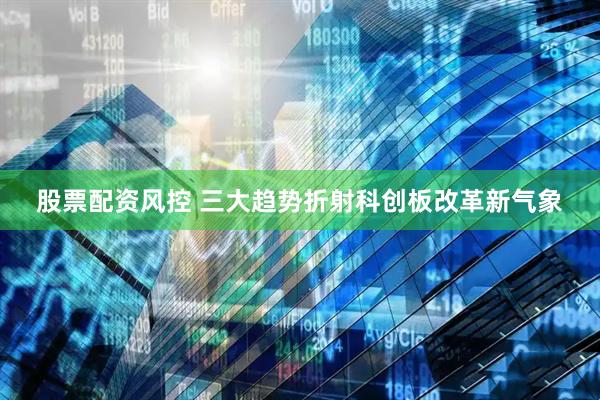 股票配资风控 三大趋势折射科创板改革新气象