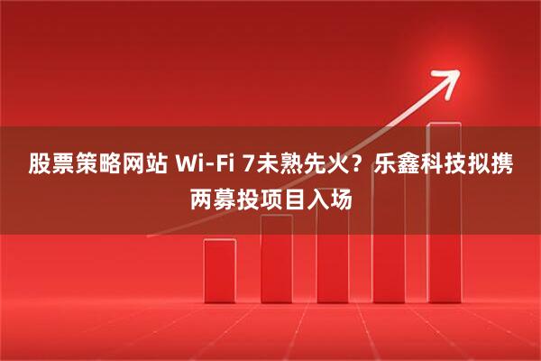 股票策略网站 Wi-Fi 7未熟先火？乐鑫科技拟携两募投项目入场