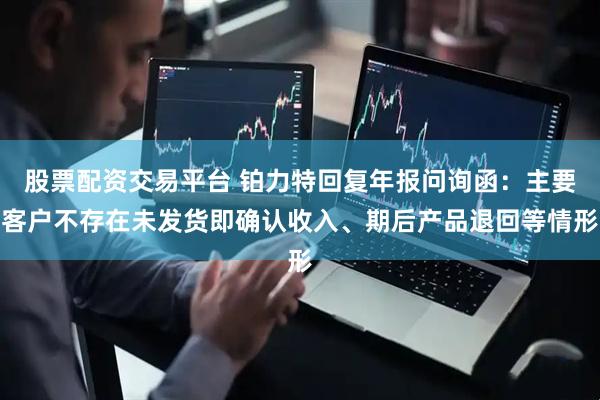股票配资交易平台 铂力特回复年报问询函：主要客户不存在未发货即确认收入、期后产品退回等情形