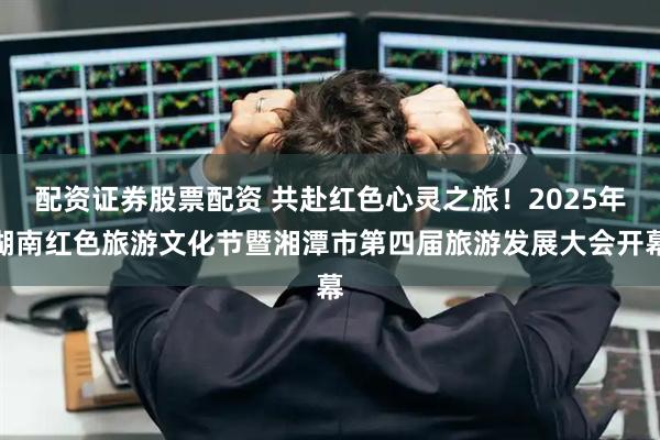 配资证券股票配资 共赴红色心灵之旅！2025年湖南红色旅游文化节暨湘潭市第四届旅游发展大会开幕