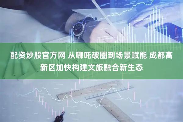 配资炒股官方网 从哪吒破圈到场景赋能 成都高新区加快构建文旅融合新生态