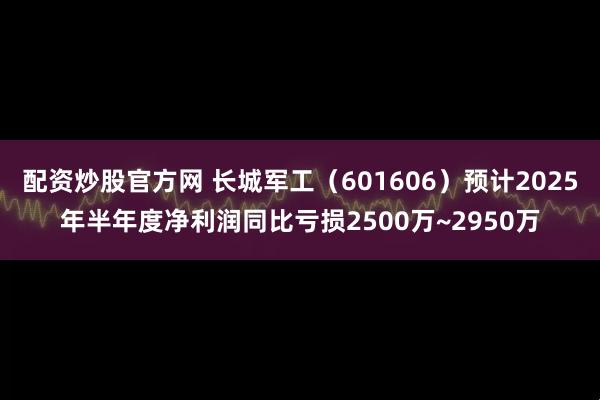 配资炒股官方网 长城军工（601606）预计2025年半年度净利润同比亏损2500万~2950万
