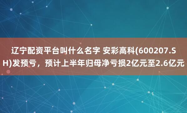 辽宁配资平台叫什么名字 安彩高科(600207.SH)发预亏，预计上半年归母净亏损2亿元至2.6亿元
