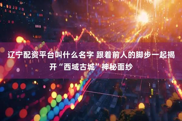 辽宁配资平台叫什么名字 跟着前人的脚步一起揭开“西域古城”神秘面纱