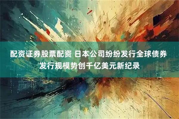 配资证券股票配资 日本公司纷纷发行全球债券 发行规模势创千亿美元新纪录
