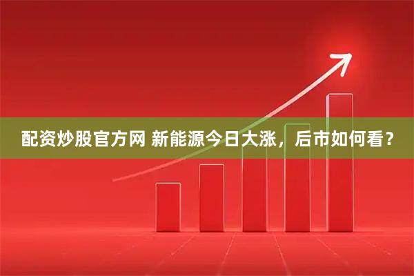 配资炒股官方网 新能源今日大涨，后市如何看？