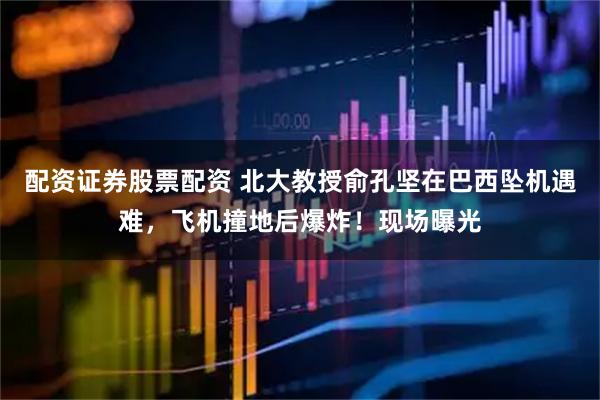 配资证券股票配资 北大教授俞孔坚在巴西坠机遇难，飞机撞地后爆炸！现场曝光