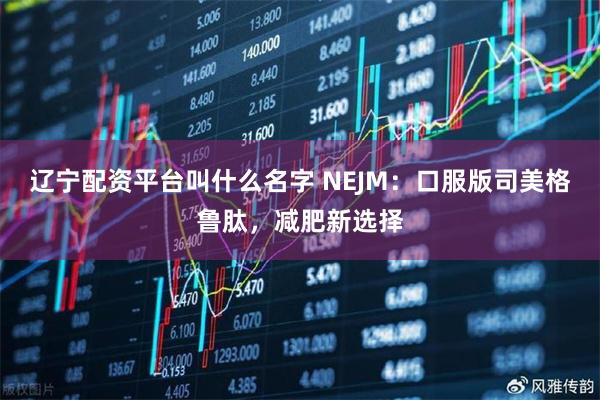 辽宁配资平台叫什么名字 NEJM：口服版司美格鲁肽，减肥新选择