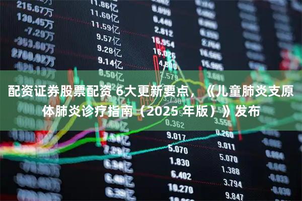 配资证券股票配资 6大更新要点，《儿童肺炎支原体肺炎诊疗指南（2025 年版）》发布