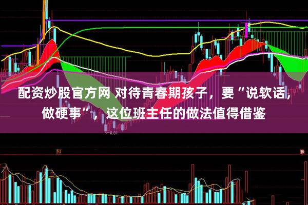 配资炒股官方网 对待青春期孩子，要“说软话，做硬事”，这位班主任的做法值得借鉴
