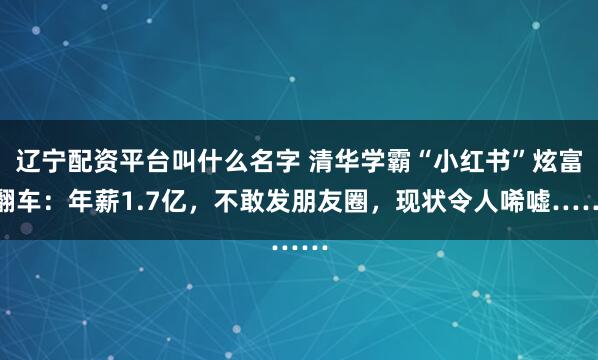 辽宁配资平台叫什么名字 清华学霸“小红书”炫富翻车：年薪1.7亿，不敢发朋友圈，现状令人唏嘘……