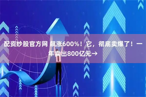 配资炒股官方网 飙涨600%！它，彻底卖爆了！一年卖出800亿元→