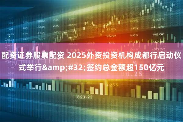 配资证券股票配资 2025外资投资机构成都行启动仪式举行 签约总金额超150亿元